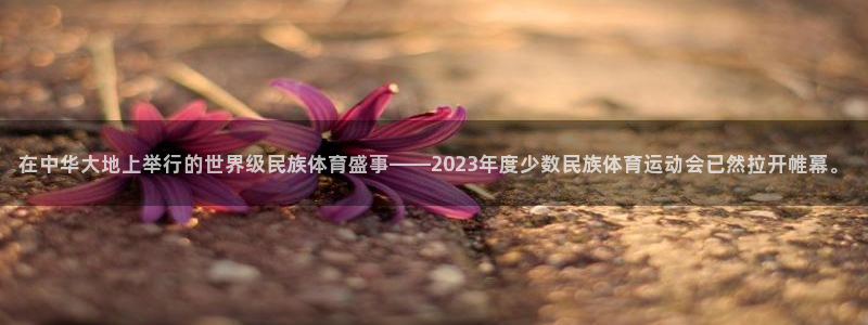 球王会体育：在中华大地上举行的世界级民族体育盛事——2023年度少数民族体育运动会已然拉开帷幕。